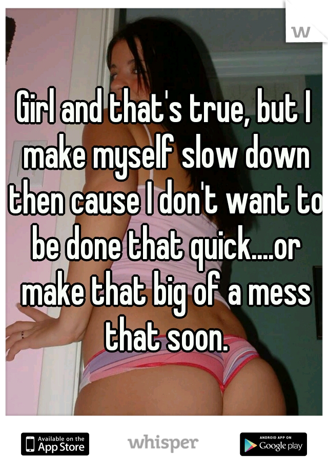 Girl and that's true, but I make myself slow down then cause I don't want to be done that quick....or make that big of a mess that soon.