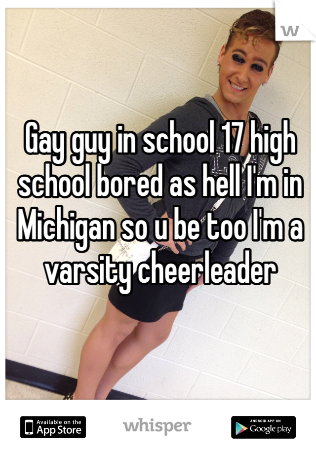 Gay guy in school 17 high school bored as hell I'm in Michigan so u be too I'm a varsity cheerleader