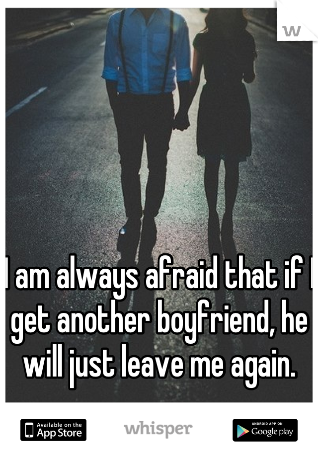 I am always afraid that if I get another boyfriend, he will just leave me again.