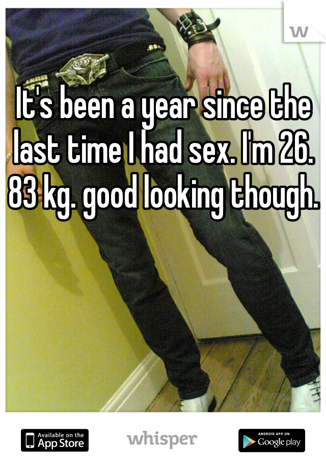 It's been a year since the last time I had sex. I'm 26. 83 kg. good looking though. 