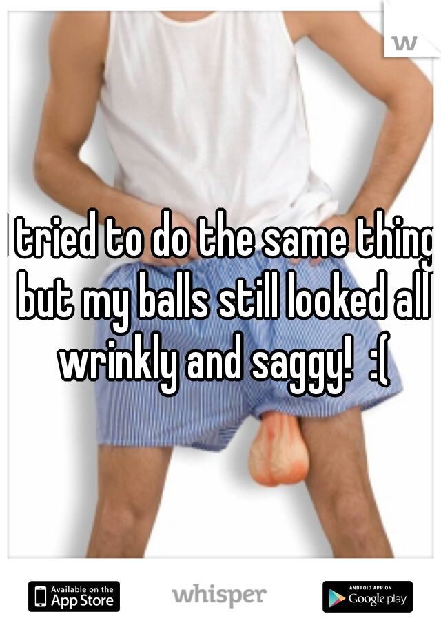 I tried to do the same thing but my balls still looked all wrinkly and saggy!  :(