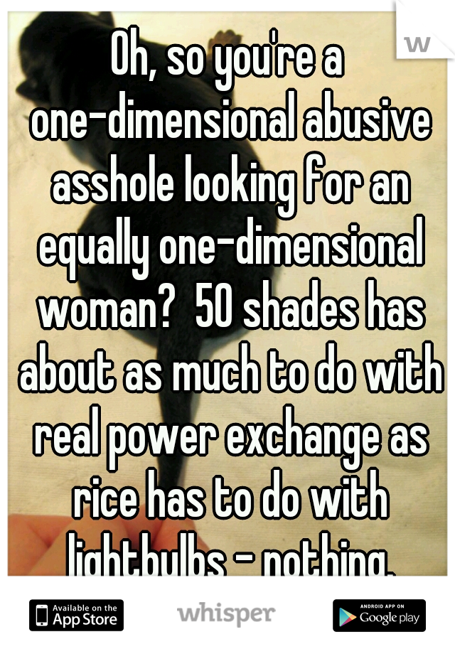 Oh, so you're a one-dimensional abusive asshole looking for an equally one-dimensional woman?  50 shades has about as much to do with real power exchange as rice has to do with lightbulbs - nothing.