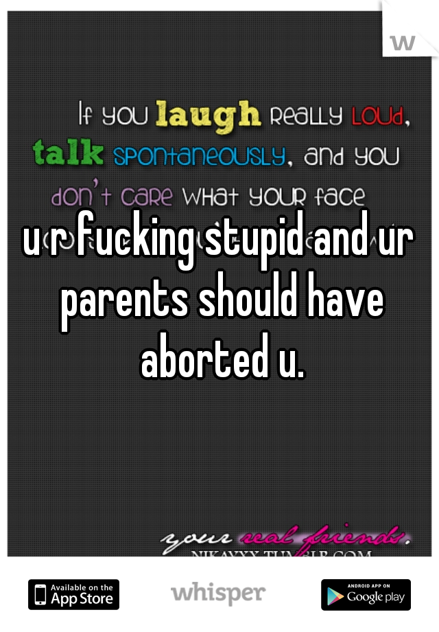 u r fucking stupid and ur parents should have aborted u.