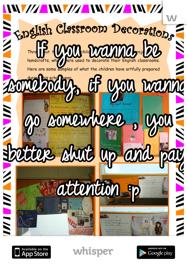 If you wanna be somebody, if you wanna go somewhere , you better shut up and pay attention :p 