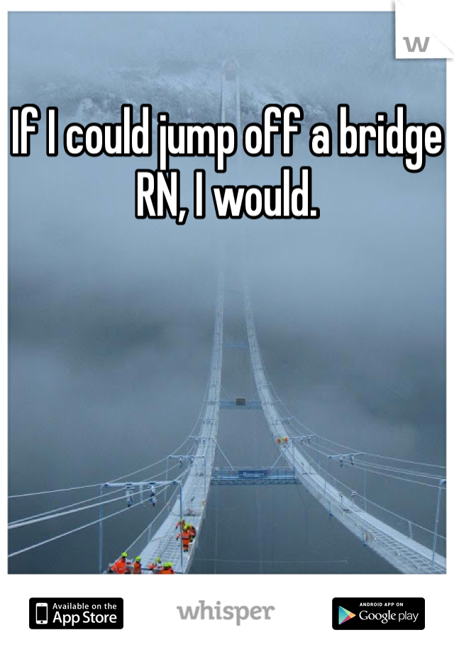If I could jump off a bridge RN, I would.
