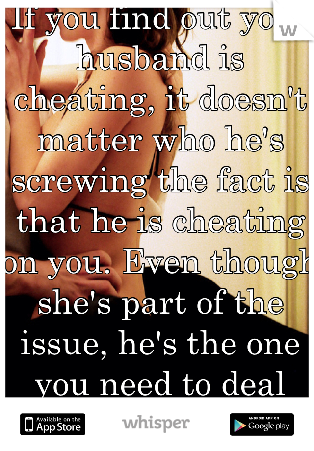 If you find out your husband is cheating, it doesn't matter who he's screwing the fact is that he is cheating on you. Even though she's part of the issue, he's the one you need to deal with.