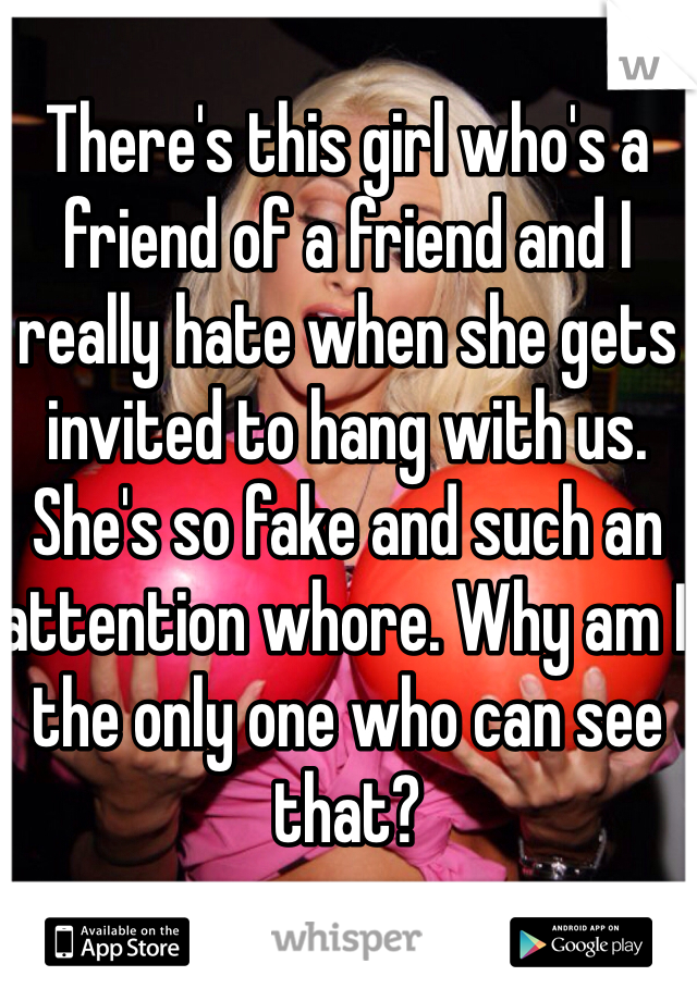There's this girl who's a friend of a friend and I really hate when she gets invited to hang with us.  She's so fake and such an attention whore. Why am I the only one who can see that? 