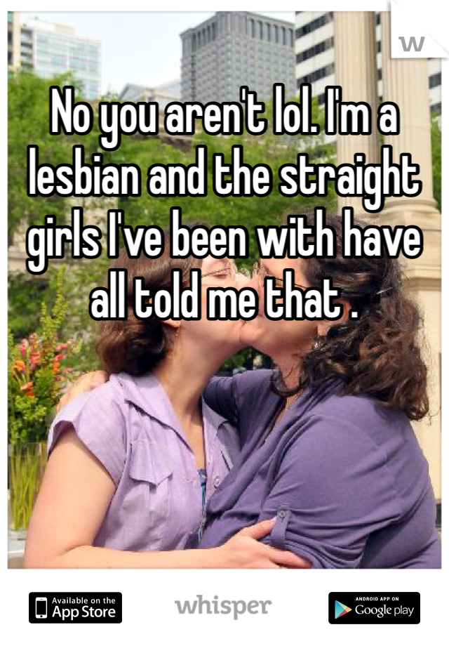 No you aren't lol. I'm a lesbian and the straight girls I've been with have all told me that .