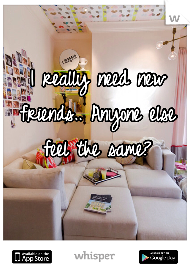 I really need new friends.. Anyone else feel the same? 