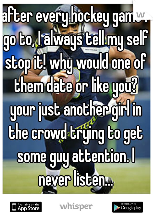 after every hockey game I go to, I always tell my self stop it! why would one of them date or like you? your just another girl in the crowd trying to get some guy attention. I never listen...