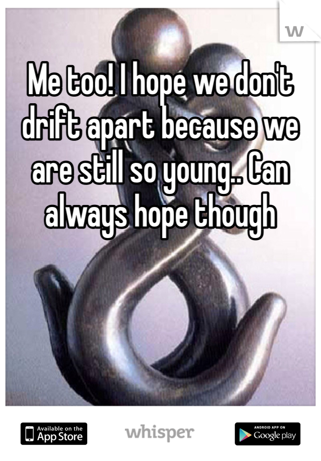Me too! I hope we don't drift apart because we are still so young.. Can always hope though 