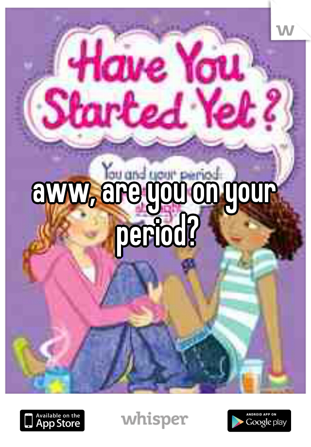 aww, are you on your period?