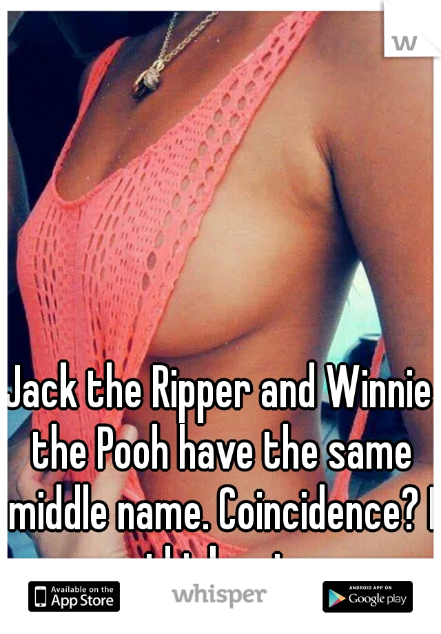 Jack the Ripper and Winnie the Pooh have the same middle name. Coincidence? I think not.