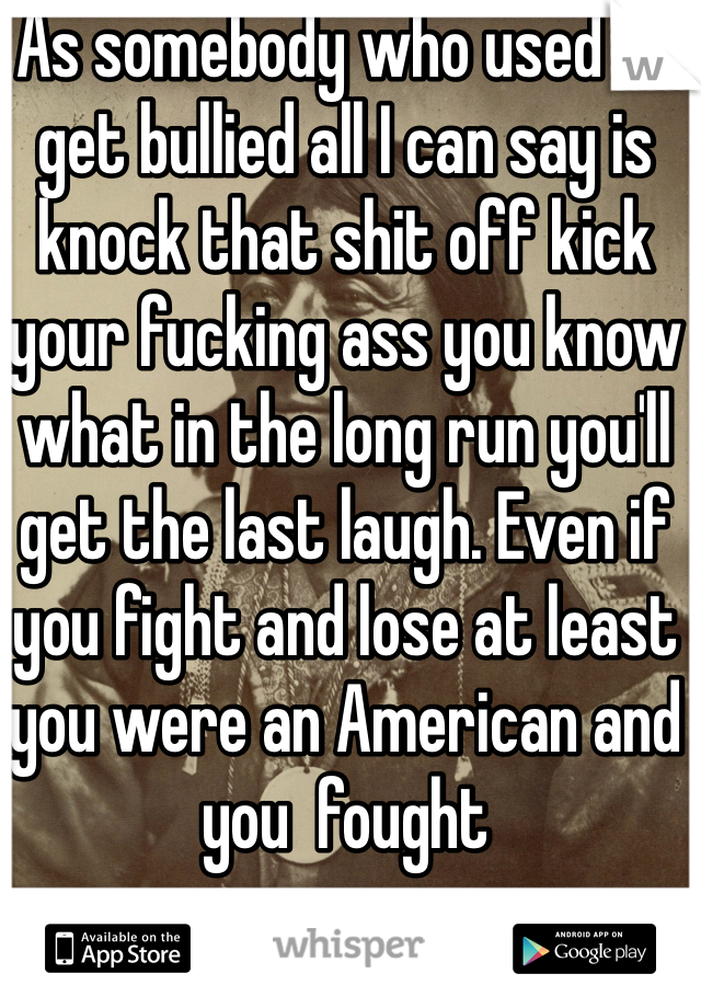 As somebody who used to get bullied all I can say is knock that shit off kick your fucking ass you know what in the long run you'll get the last laugh. Even if you fight and lose at least you were an American and you  fought