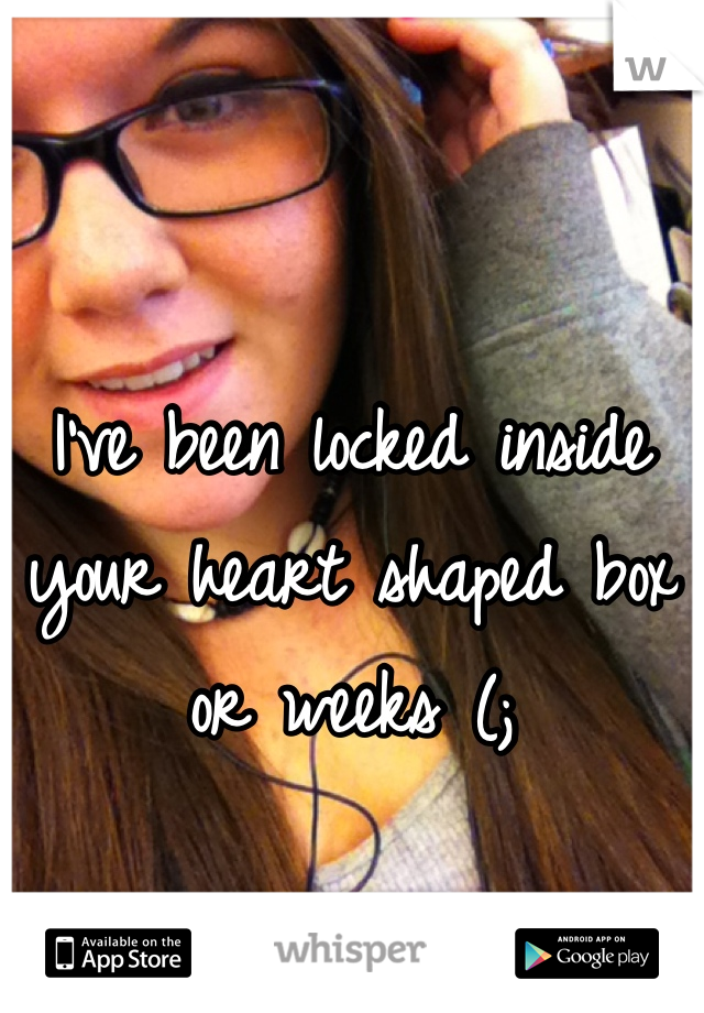 I've been locked inside your heart shaped box or weeks (;