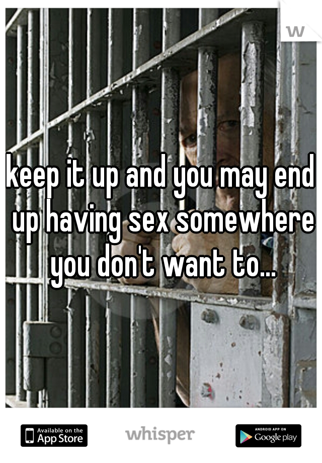 keep it up and you may end up having sex somewhere you don't want to...