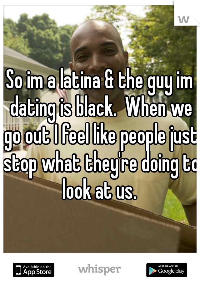 So im a latina & the guy im dating is black.  When we go out I feel like people just stop what they're doing to look at us. 
