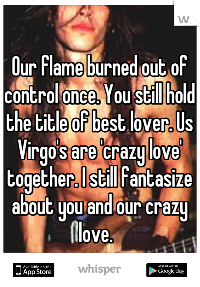 Our flame burned out of control once. You still hold the title of best lover. Us Virgo's are 'crazy love' together. I still fantasize about you and our crazy love.  