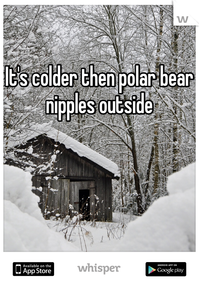 It's colder then polar bear nipples outside