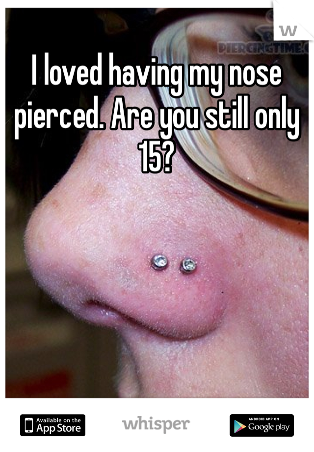 I loved having my nose pierced. Are you still only 15?