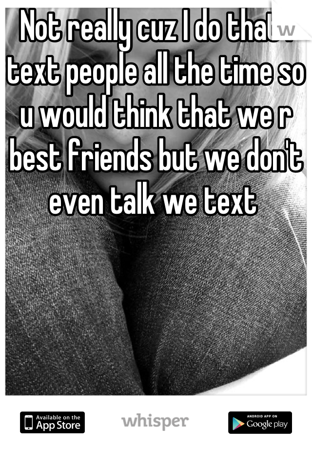 Not really cuz I do that I text people all the time so u would think that we r best friends but we don't even talk we text 