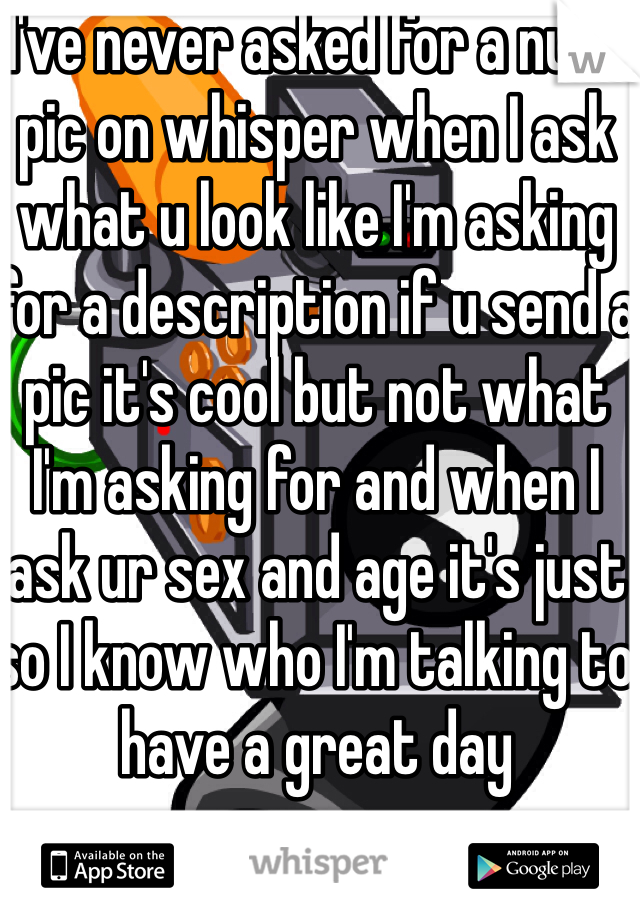 I've never asked for a nude pic on whisper when I ask what u look like I'm asking for a description if u send a pic it's cool but not what I'm asking for and when I ask ur sex and age it's just so I know who I'm talking to have a great day