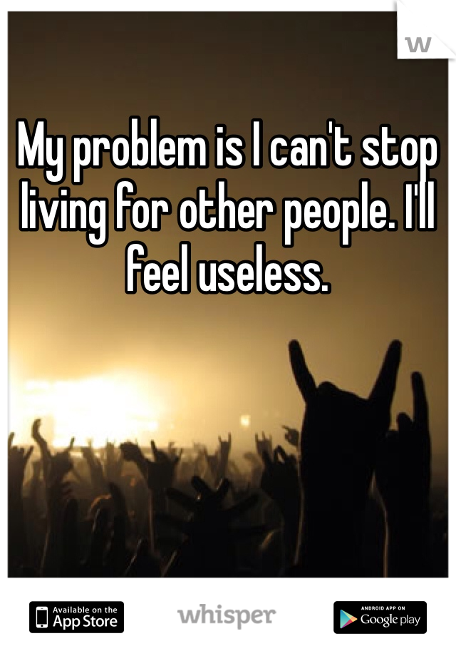 My problem is I can't stop living for other people. I'll feel useless.