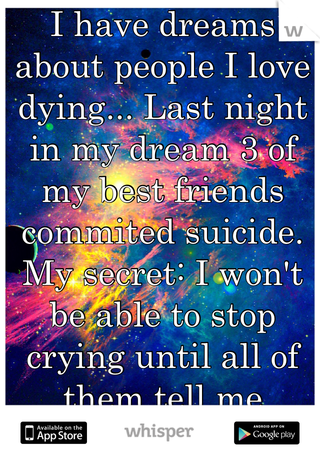 I have dreams about people I love dying... Last night in my dream 3 of my best friends commited suicide. 
My secret: I won't be able to stop crying until all of them tell me they're okay...