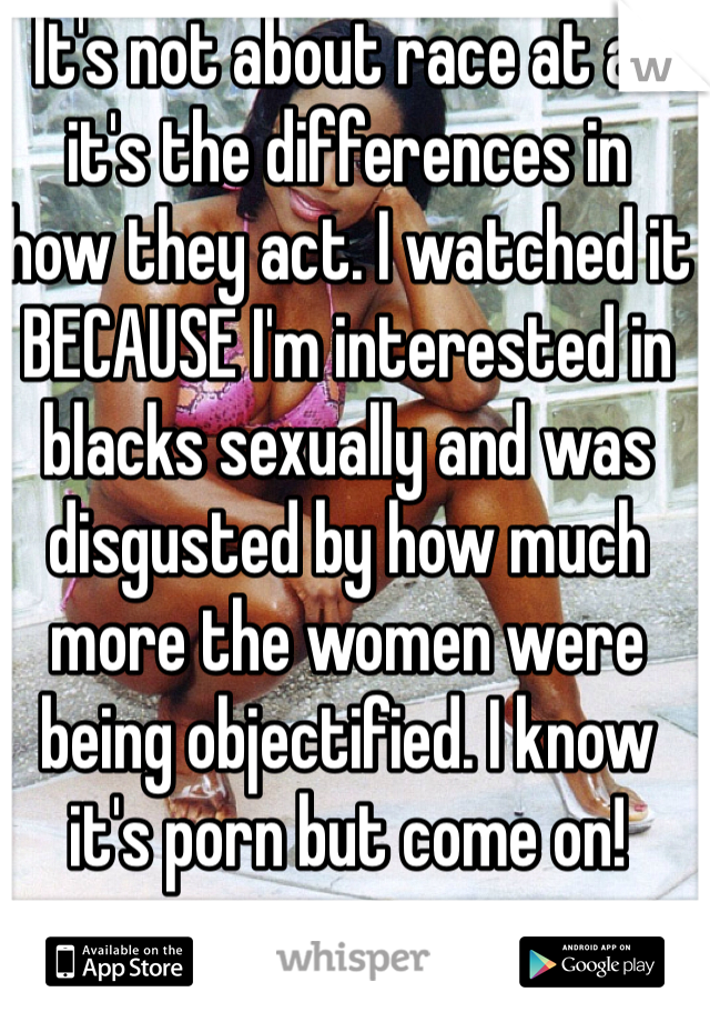 It's not about race at all
it's the differences in
how they act. I watched it BECAUSE I'm interested in blacks sexually and was disgusted by how much more the women were being objectified. I know
it's porn but come on! 