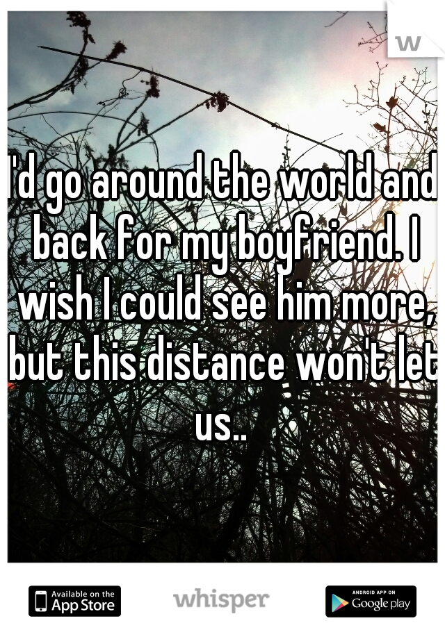 I'd go around the world and back for my boyfriend. I wish I could see him more, but this distance won't let us.. 
