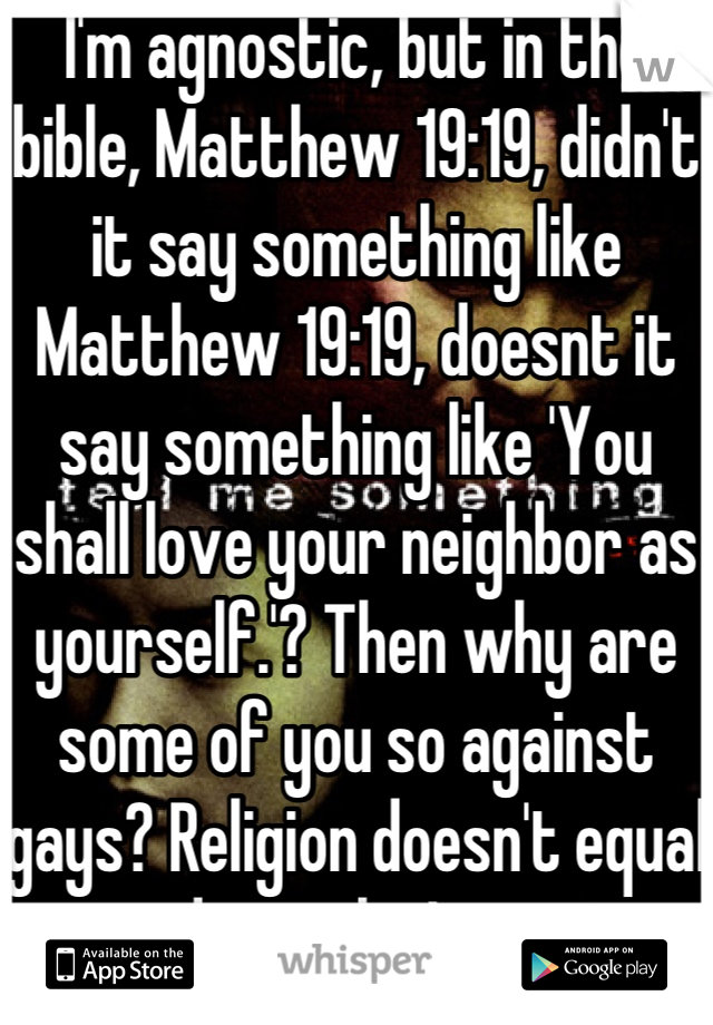 I'm agnostic, but in the bible, Matthew 19:19, didn't it say something like Matthew 19:19, doesnt it say something like 'You shall love your neighbor as yourself.'? Then why are some of you so against gays? Religion doesn't equal good morals, I guess..
