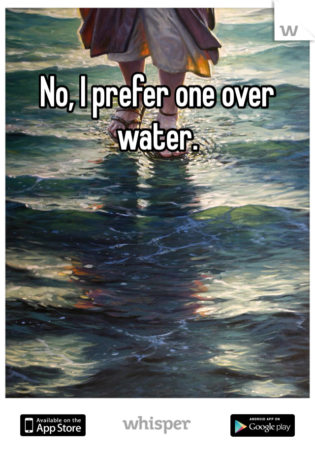 No, I prefer one over water.