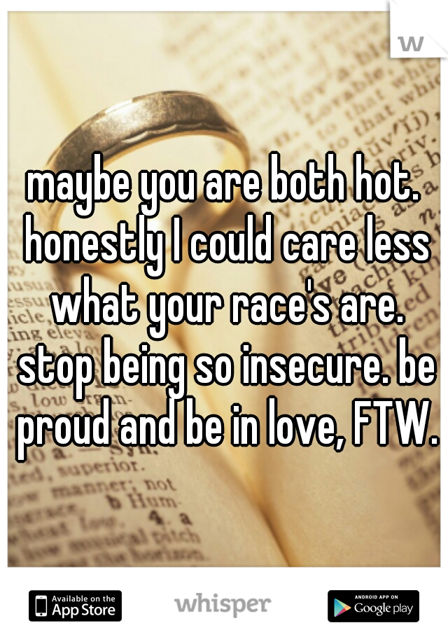 maybe you are both hot. honestly I could care less what your race's are. stop being so insecure. be proud and be in love, FTW.