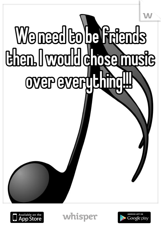 We need to be friends then. I would chose music over everything!!! 