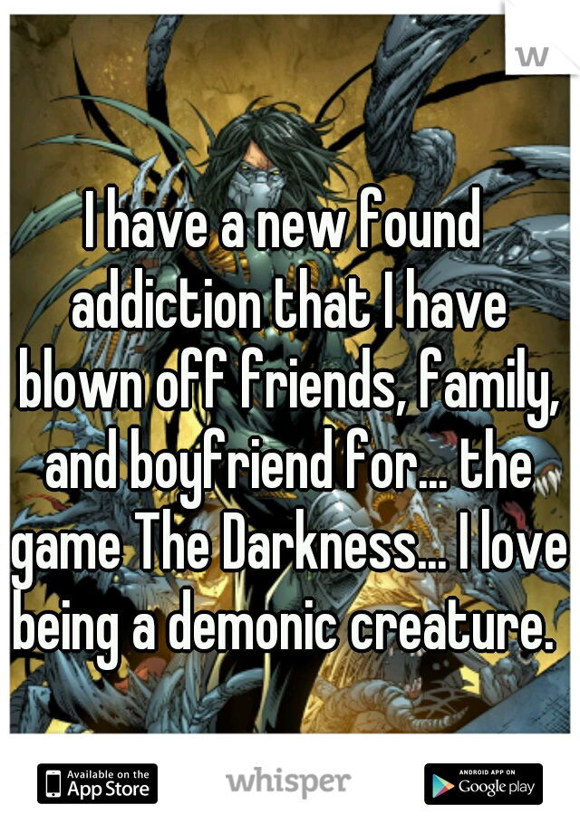 I have a new found addiction that I have blown off friends, family, and boyfriend for... the game The Darkness... I love being a demonic creature. 