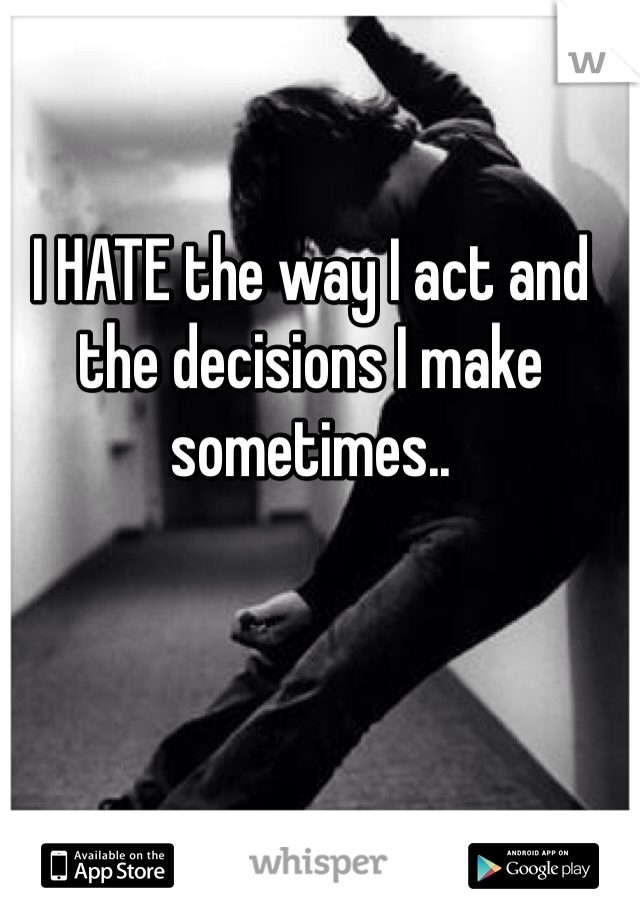 I HATE the way I act and the decisions I make sometimes..