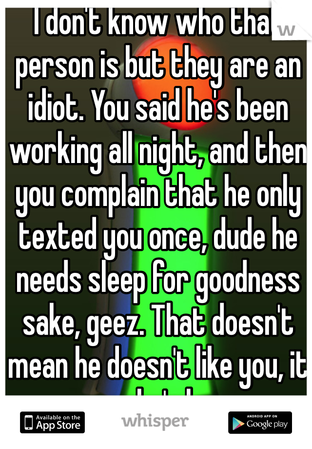 I don't know who that person is but they are an idiot. You said he's been working all night, and then you complain that he only texted you once, dude he needs sleep for goodness sake, geez. That doesn't mean he doesn't like you, it means he's human