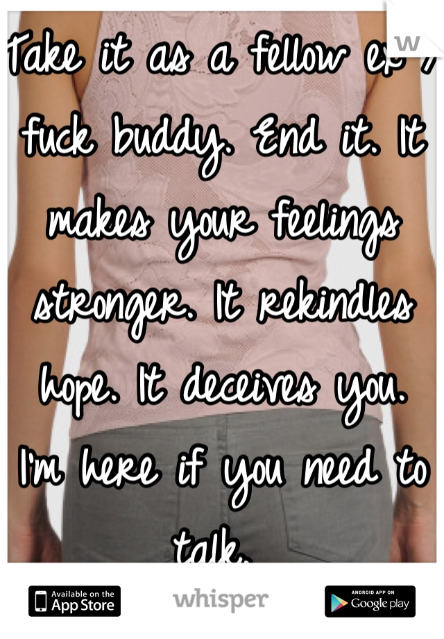 Take it as a fellow ex / fuck buddy. End it. It makes your feelings stronger. It rekindles hope. It deceives you. 
I'm here if you need to talk. 