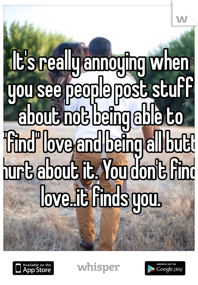 It's really annoying when you see people post stuff about not being able to "find" love and being all butt hurt about it. You don't find love..it finds you. 