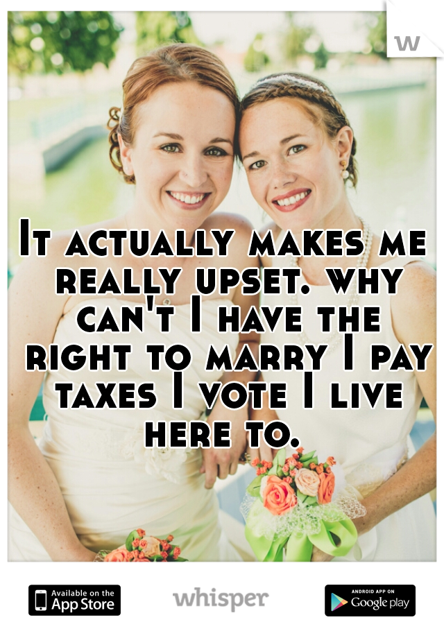 It actually makes me really upset. why can't I have the right to marry I pay taxes I vote I live here to. 