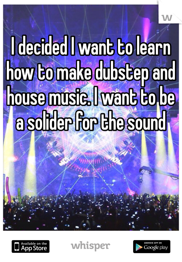 I decided I want to learn how to make dubstep and house music. I want to be a solider for the sound