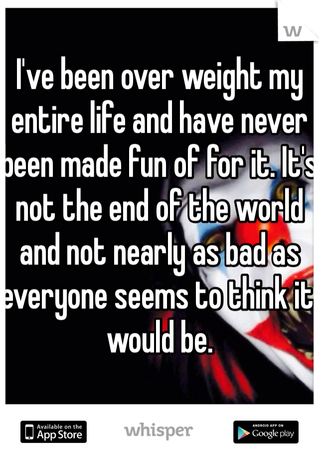 I've been over weight my entire life and have never been made fun of for it. It's not the end of the world and not nearly as bad as everyone seems to think it would be.