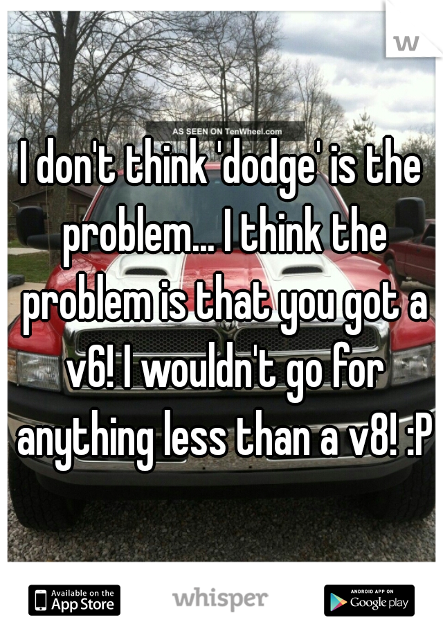 I don't think 'dodge' is the problem... I think the problem is that you got a v6! I wouldn't go for anything less than a v8! :P