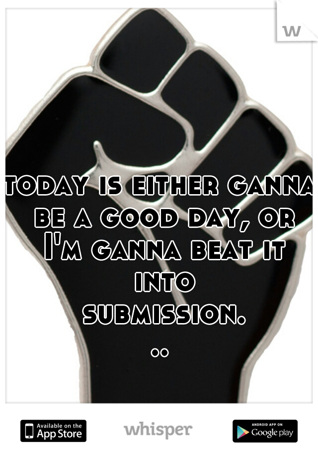 today is either ganna be a good day, or I'm ganna beat it into submission...