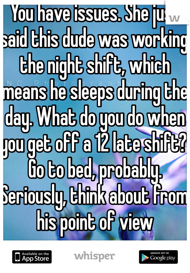 You have issues. She just said this dude was working the night shift, which means he sleeps during the day. What do you do when you get off a 12 late shift? Go to bed, probably. Seriously, think about from his point of view