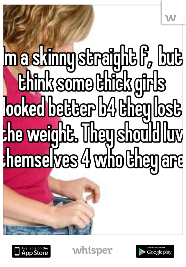 Im a skinny straight f,  but think some thick girls looked better b4 they lost the weight. They should luv themselves 4 who they are