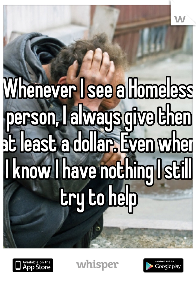 Whenever I see a Homeless person, I always give then at least a dollar. Even when I know I have nothing I still try to help 