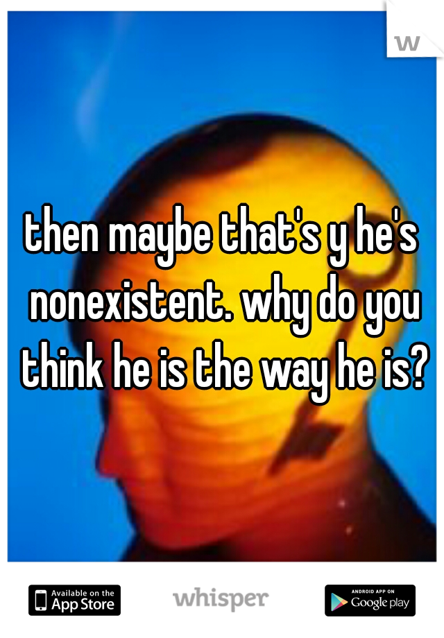 then maybe that's y he's nonexistent. why do you think he is the way he is?
