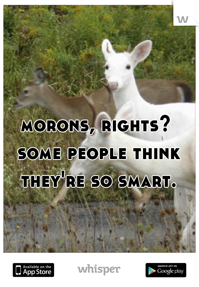 morons, rights? some people think they're so smart.