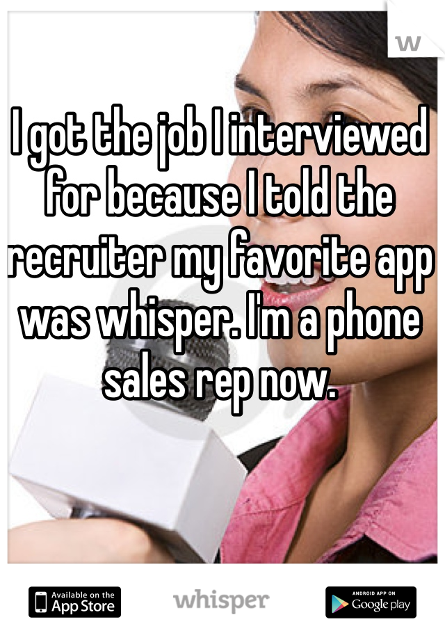 I got the job I interviewed for because I told the recruiter my favorite app was whisper. I'm a phone sales rep now.